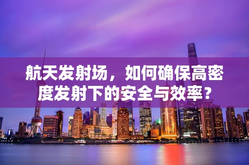 航天发射场，如何确保高密度发射下的安全与效率？