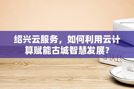 绍兴云服务，如何利用云计算赋能古城智慧发展？