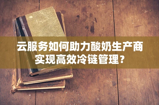 云服务如何助力酸奶生产商实现高效冷链管理？