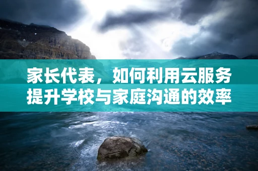 家长代表，如何利用云服务提升学校与家庭沟通的效率？