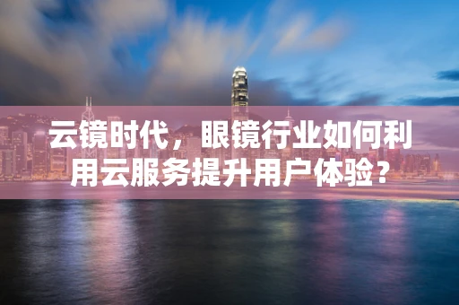 云镜时代，眼镜行业如何利用云服务提升用户体验？