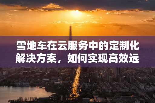 雪地车在云服务中的定制化解决方案，如何实现高效远程管理与维护？