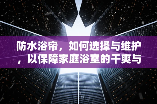 防水浴帘，如何选择与维护，以保障家庭浴室的干爽与安全？