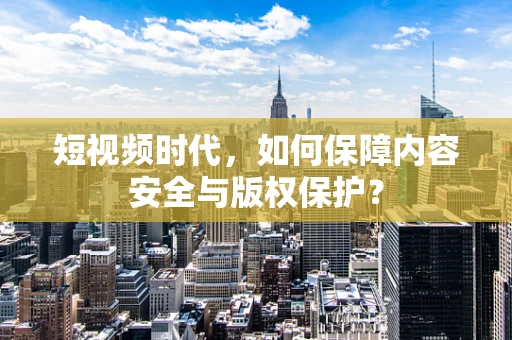 短视频时代，如何保障内容安全与版权保护？