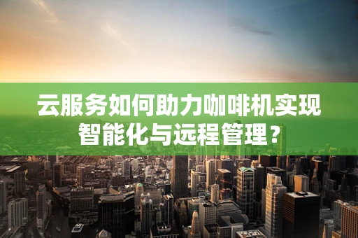 云服务如何助力咖啡机实现智能化与远程管理？