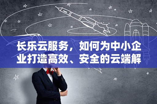 长乐云服务，如何为中小企业打造高效、安全的云端解决方案？