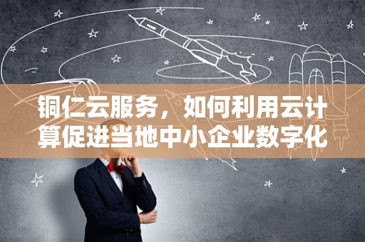 铜仁云服务，如何利用云计算促进当地中小企业数字化转型？