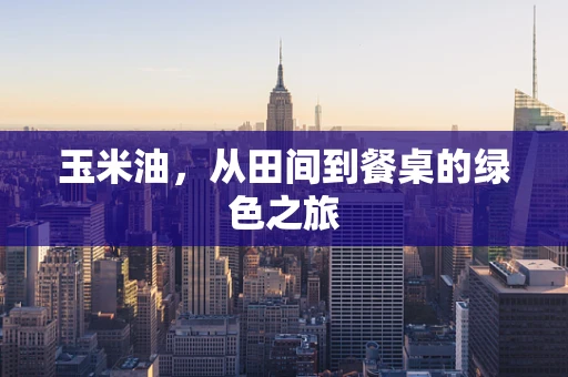 玉米油，从田间到餐桌的绿色之旅
