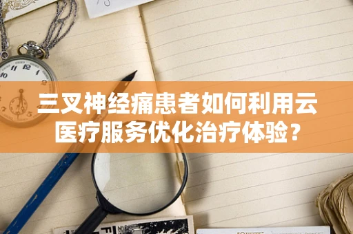 三叉神经痛患者如何利用云医疗服务优化治疗体验？