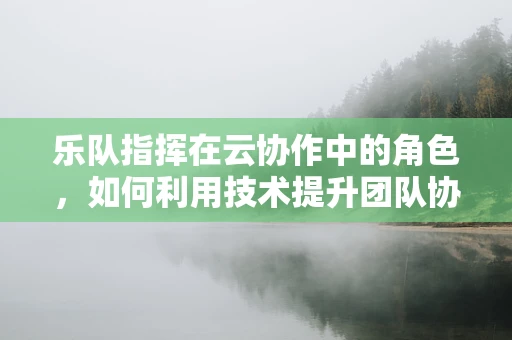 乐队指挥在云协作中的角色，如何利用技术提升团队协作的‘乐章’？