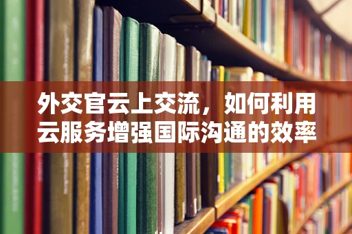 外交官云上交流，如何利用云服务增强国际沟通的效率与安全？