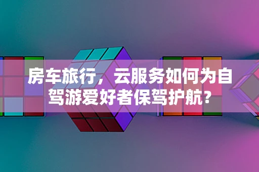 房车旅行，云服务如何为自驾游爱好者保驾护航？
