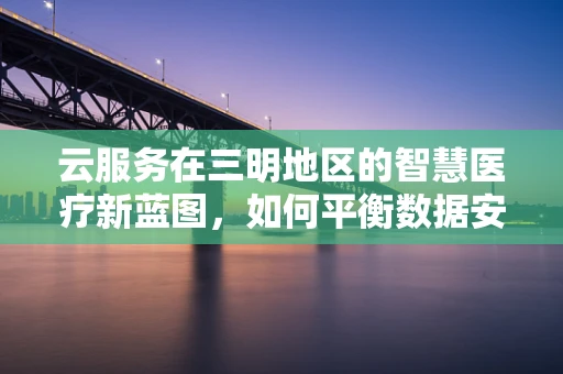 云服务在三明地区的智慧医疗新蓝图，如何平衡数据安全与高效共享？