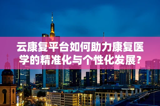 云康复平台如何助力康复医学的精准化与个性化发展？