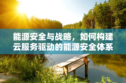 能源安全与战略，如何构建云服务驱动的能源安全体系？
