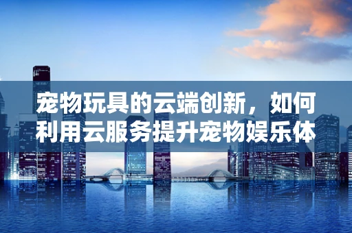 宠物玩具的云端创新，如何利用云服务提升宠物娱乐体验？