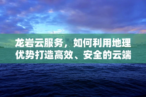 龙岩云服务，如何利用地理优势打造高效、安全的云端解决方案？