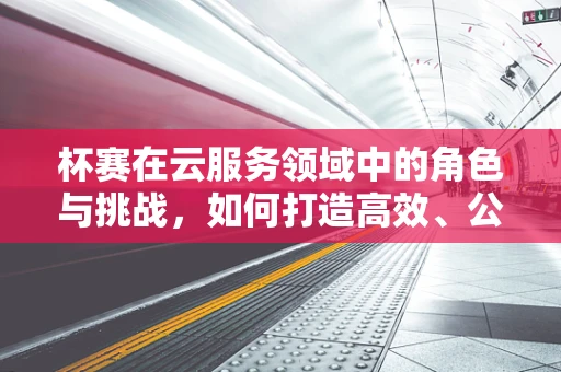杯赛在云服务领域中的角色与挑战，如何打造高效、公平的竞技场？