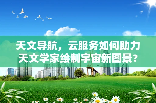 天文导航，云服务如何助力天文学家绘制宇宙新图景？