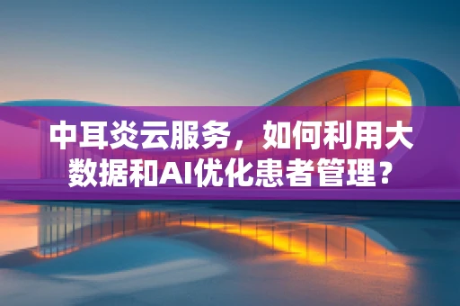 中耳炎云服务，如何利用大数据和AI优化患者管理？