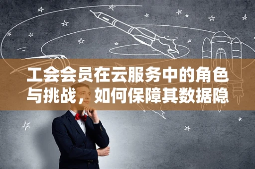 工会会员在云服务中的角色与挑战，如何保障其数据隐私与权益？