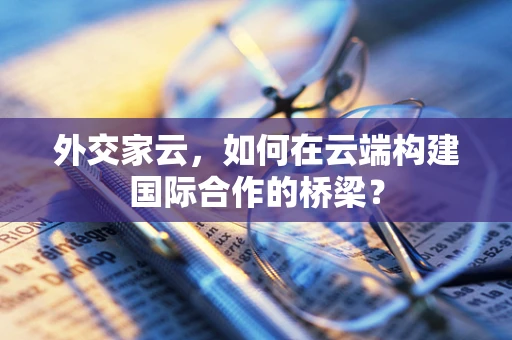 外交家云，如何在云端构建国际合作的桥梁？