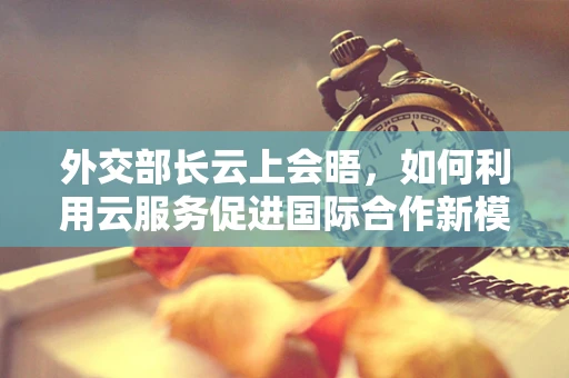 外交部长云上会晤，如何利用云服务促进国际合作新模式？