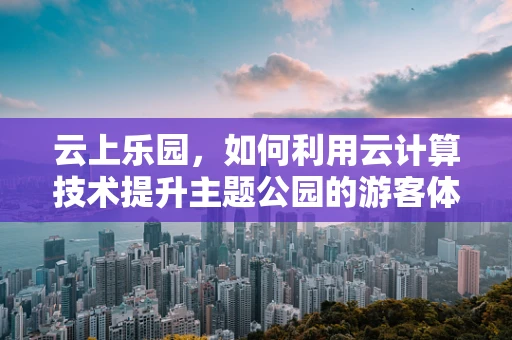 云上乐园，如何利用云计算技术提升主题公园的游客体验？