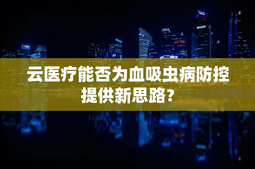 云医疗能否为血吸虫病防控提供新思路？