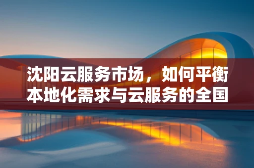 沈阳云服务市场，如何平衡本地化需求与云服务的全国性标准？
