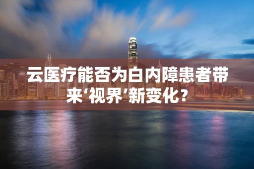 云医疗能否为白内障患者带来‘视界’新变化？