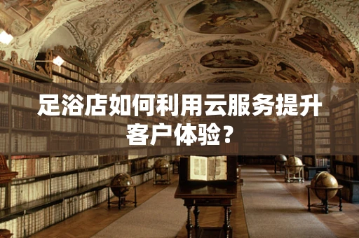 足浴店如何利用云服务提升客户体验？