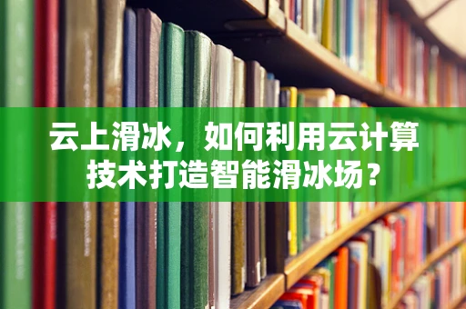 云上滑冰，如何利用云计算技术打造智能滑冰场？