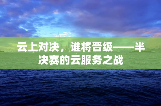云上对决，谁将晋级——半决赛的云服务之战