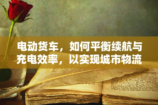 电动货车，如何平衡续航与充电效率，以实现城市物流的绿色转型？