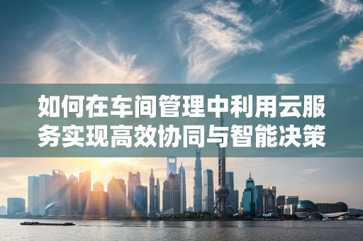 如何在车间管理中利用云服务实现高效协同与智能决策？
