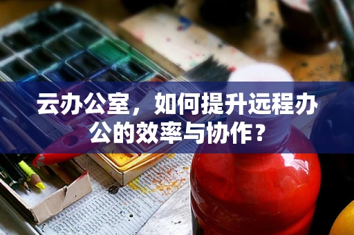 云办公室，如何提升远程办公的效率与协作？