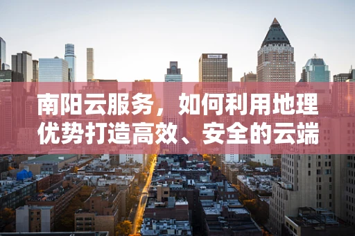 南阳云服务，如何利用地理优势打造高效、安全的云端解决方案？