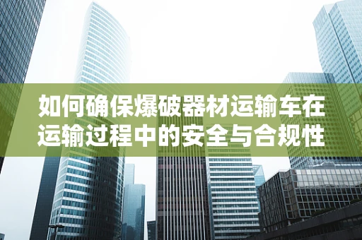 如何确保爆破器材运输车在运输过程中的安全与合规性？