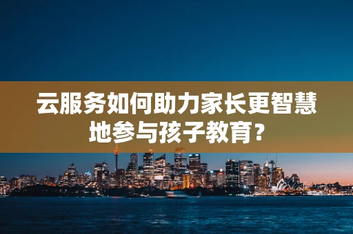 云服务如何助力家长更智慧地参与孩子教育？