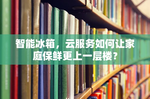智能冰箱，云服务如何让家庭保鲜更上一层楼？