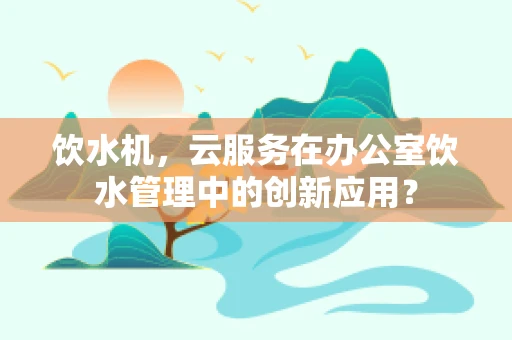 饮水机，云服务在办公室饮水管理中的创新应用？