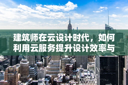 建筑师在云设计时代，如何利用云服务提升设计效率与协作性？