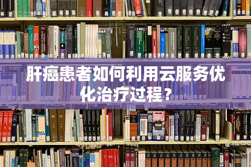 肝癌患者如何利用云服务优化治疗过程？