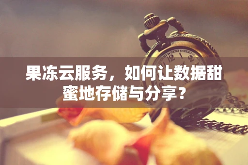 果冻云服务，如何让数据甜蜜地存储与分享？