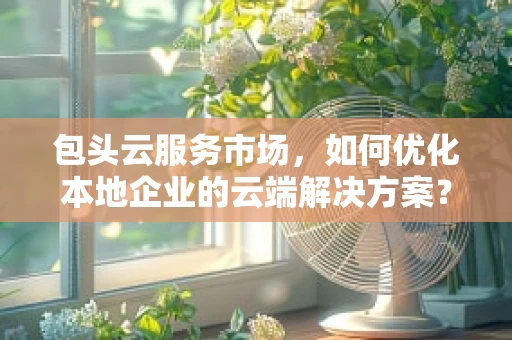 包头云服务市场，如何优化本地企业的云端解决方案？