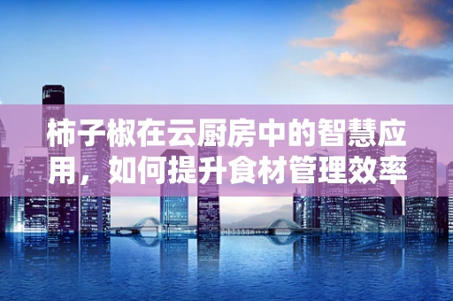 柿子椒在云厨房中的智慧应用，如何提升食材管理效率？