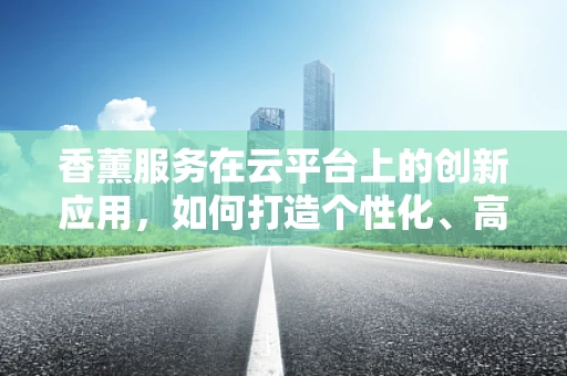 香薰服务在云平台上的创新应用，如何打造个性化、高效的香氛体验？