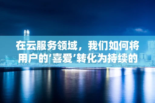 在云服务领域，我们如何将用户的‘喜爱’转化为持续的忠诚度？