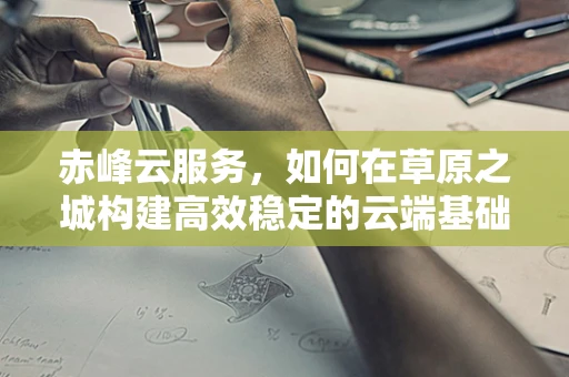 赤峰云服务，如何在草原之城构建高效稳定的云端基础设施？